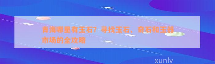 青海哪里有玉石？寻找玉石、奇石和玉器市场的全攻略