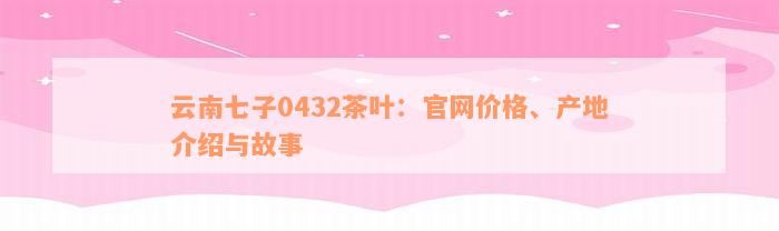 云南七子0432茶叶：官网价格、产地介绍与故事