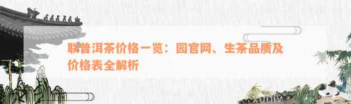 联普洱茶价格一览：园官网、生茶品质及价格表全解析