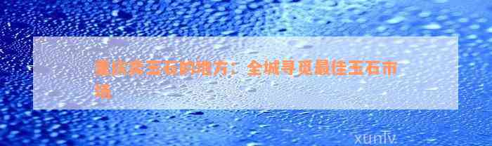 重庆卖玉石的地方：全城寻觅最佳玉石市场