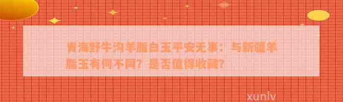 青海野牛沟羊脂白玉平安无事：与新疆羊脂玉有何不同？是否值得收藏？