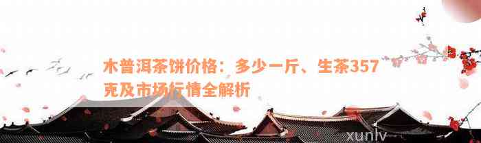 木普洱茶饼价格：多少一斤、生茶357克及市场行情全解析