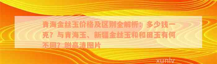 青海金丝玉价格及区别全解析：多少钱一克？与青海玉、新疆金丝玉和和田玉有何不同？附高清图片