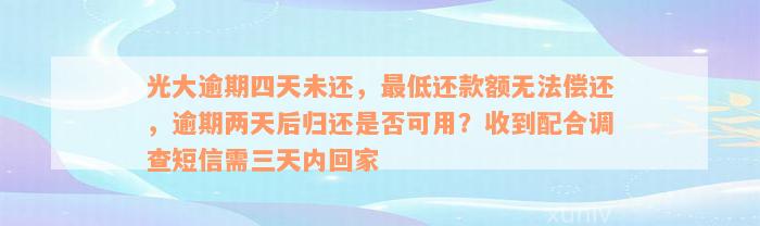 光大逾期四天未还，最低还款额无法偿还，逾期两天后归还是否可用？收到配合调查短信需三天内回家