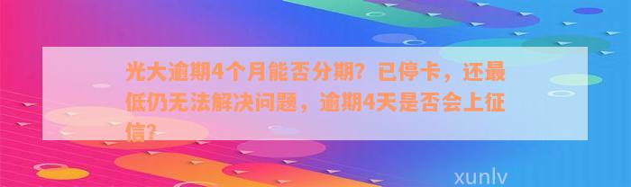 光大逾期4个月能否分期？已停卡，还最低仍无法解决问题，逾期4天是否会上征信？