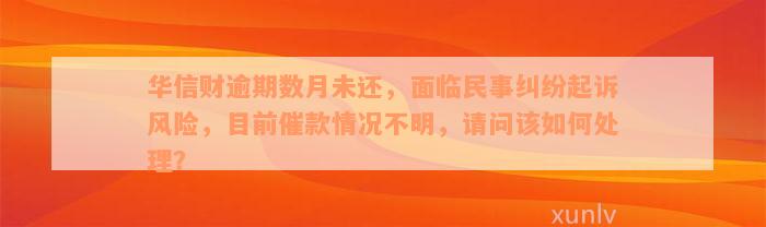 华信财逾期数月未还，面临民事纠纷起诉风险，目前催款情况不明，请问该如何处理？