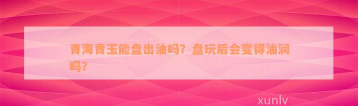 青海青玉能盘出油吗？盘玩后会变得油润吗？