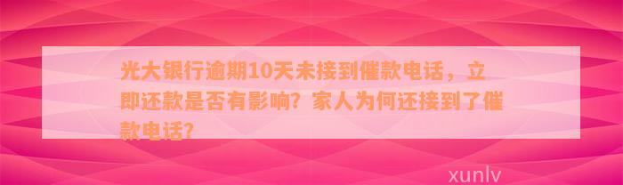 光大银行逾期10天未接到催款电话，立即还款是否有影响？家人为何还接到了催款电话？