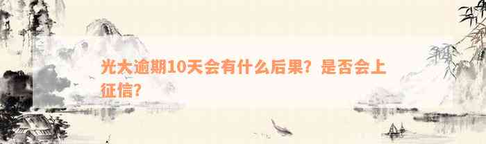 光大逾期10天会有什么后果？是否会上征信？