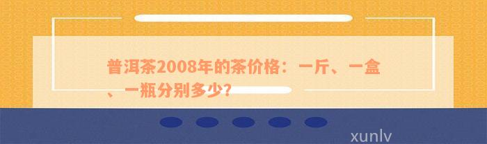 普洱茶2008年的茶价格：一斤、一盒、一瓶分别多少？