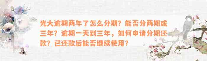 光大逾期两年了怎么分期？能否分两期或三年？逾期一天到三年，如何申请分期还款？已还款后能否继续使用？