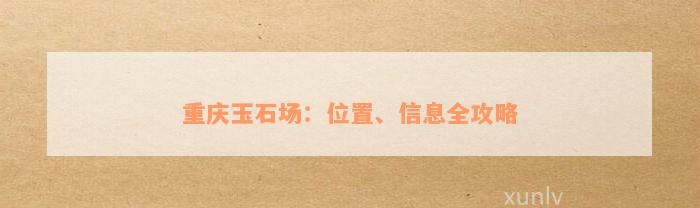 重庆玉石场：位置、信息全攻略