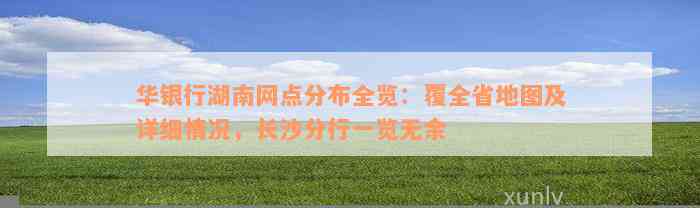 华银行湖南网点分布全览：覆全省地图及详细情况，长沙分行一览无余