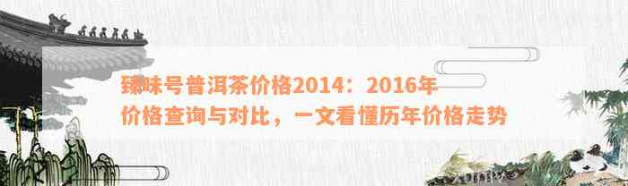 臻味号普洱茶价格2014：2016年价格查询与对比，一文看懂历年价格走势