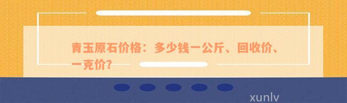 青玉原石价格：多少钱一公斤、回收价、一克价？