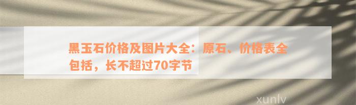 黑玉石价格及图片大全：原石、价格表全包括，长不超过70字节