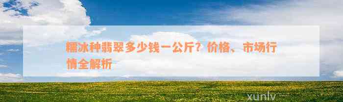 糯冰种翡翠多少钱一公斤？价格、市场行情全解析