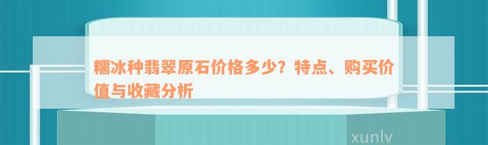 糯冰种翡翠原石价格多少？特点、购买价值与收藏分析