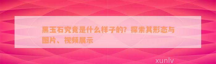 黑玉石究竟是什么样子的？探索其形态与图片、视频展示