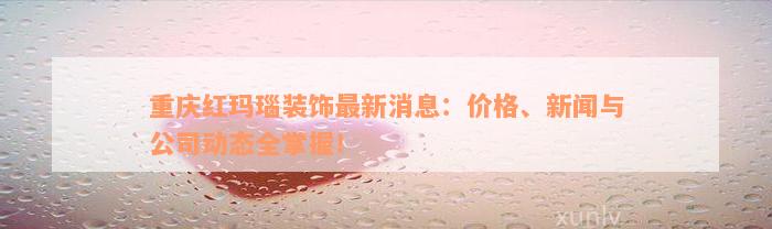 重庆红玛瑙装饰最新消息：价格、新闻与公司动态全掌握！