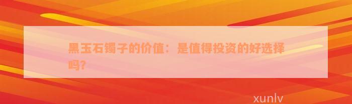 黑玉石镯子的价值：是值得投资的好选择吗？