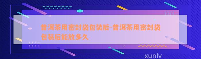 普洱茶用密封袋包装后-普洱茶用密封袋包装后能放多久