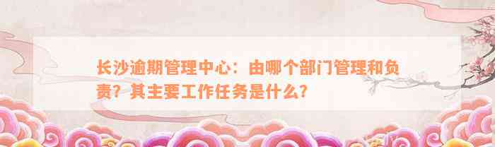 长沙逾期管理中心：由哪个部门管理和负责？其主要工作任务是什么？