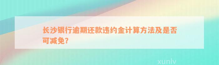 长沙银行逾期还款违约金计算方法及是否可减免？