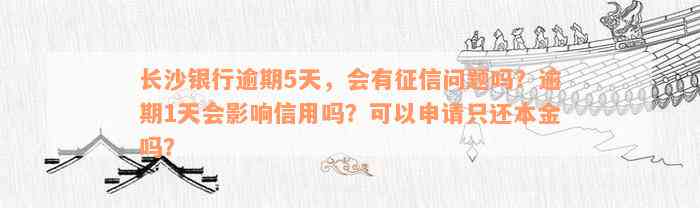 长沙银行逾期5天，会有征信问题吗？逾期1天会影响信用吗？可以申请只还本金吗？