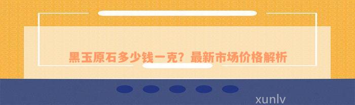 黑玉原石多少钱一克？最新市场价格解析