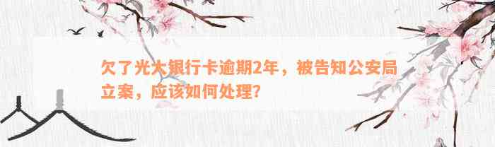 欠了光大银行卡逾期2年，被告知公安局立案，应该如何处理？