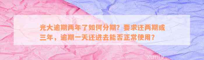 光大逾期两年了如何分期？要求还两期或三年，逾期一天还进去能否正常使用？