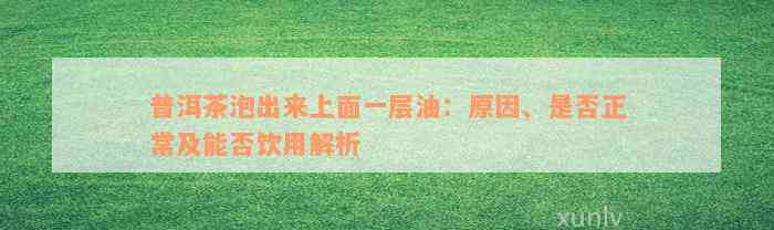 普洱茶泡出来上面一层油：原因、是否正常及能否饮用解析