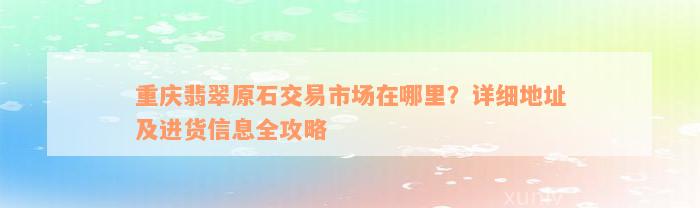 重庆翡翠原石交易市场在哪里？详细地址及进货信息全攻略