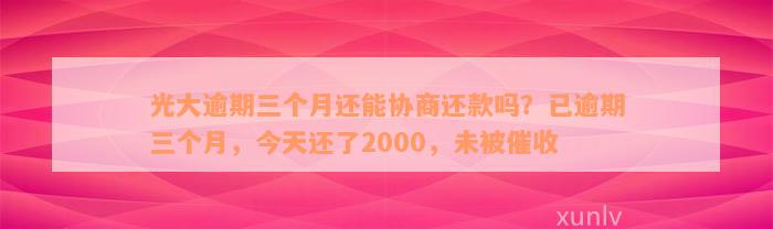 光大逾期三个月还能协商还款吗？已逾期三个月，今天还了2000，未被催收