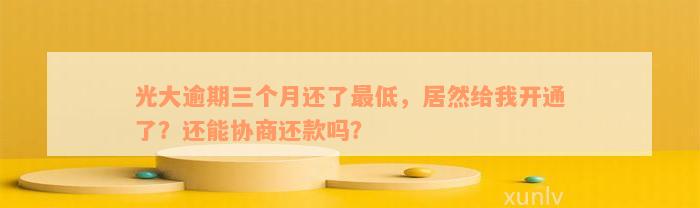 光大逾期三个月还了最低，居然给我开通了？还能协商还款吗？