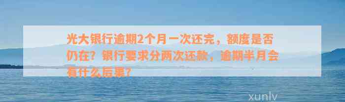 光大银行逾期2个月一次还完，额度是否仍在？银行要求分两次还款，逾期半月会有什么后果？