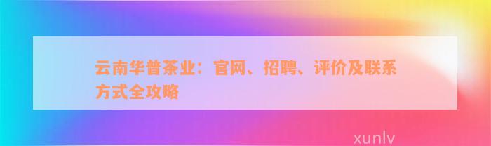 云南华普茶业：官网、招聘、评价及联系方式全攻略