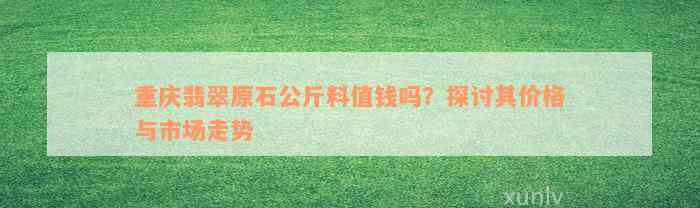 重庆翡翠原石公斤料值钱吗？探讨其价格与市场走势