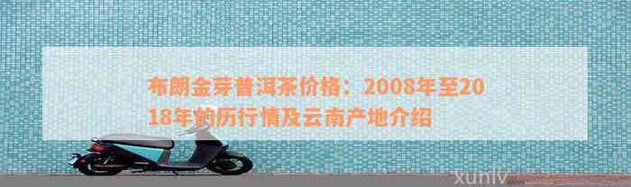 布朗金芽普洱茶价格：2008年至2018年的历行情及云南产地介绍