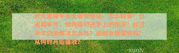 光大逾期半年无催收电话，怎么回事？已逾期半月，如何应对还不上的情况？超过半年仍未解决怎么办？逾期会被催收吗？从何时开始催收？