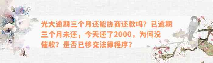 光大逾期三个月还能协商还款吗？已逾期三个月未还，今天还了2000，为何没催收？是否已移交法律程序？