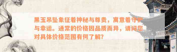 黑玉吊坠象征着神秘与尊贵，寓意着守护与幸运。通常的价格因品质而异，请问您对具体价格范围有何了解？