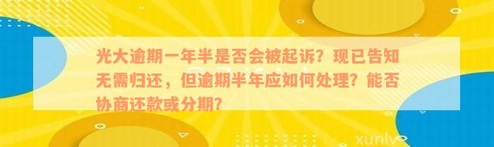 光大逾期一年半是否会被起诉？现已告知无需归还，但逾期半年应如何处理？能否协商还款或分期？