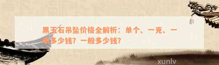 黑玉石吊坠价格全解析：单个、一克、一串多少钱？一般多少钱？