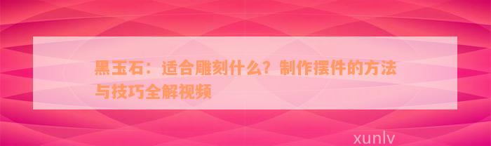 黑玉石：适合雕刻什么？制作摆件的方法与技巧全解视频