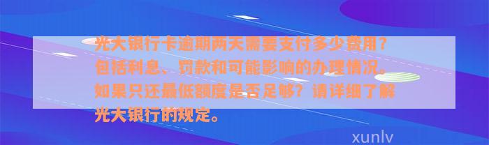 光大银行卡逾期两天需要支付多少费用？包括利息、罚款和可能影响的办理情况。如果只还最低额度是否足够？请详细了解光大银行的规定。