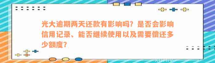 光大逾期两天还款有影响吗？是否会影响信用记录、能否继续使用以及需要偿还多少额度？