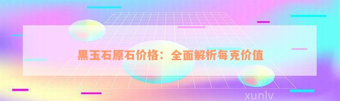 黑玉石原石价格：全面解析每克价值