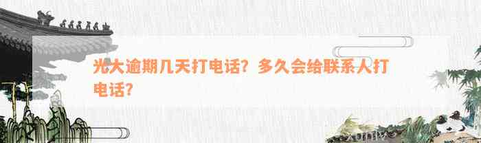 光大逾期几天打电话？多久会给联系人打电话？